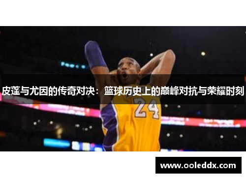 皮蓬与尤因的传奇对决：篮球历史上的巅峰对抗与荣耀时刻